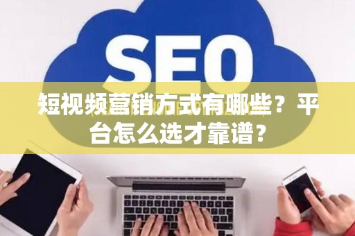 短视频营销方式有哪些？平台怎么选才靠谱？