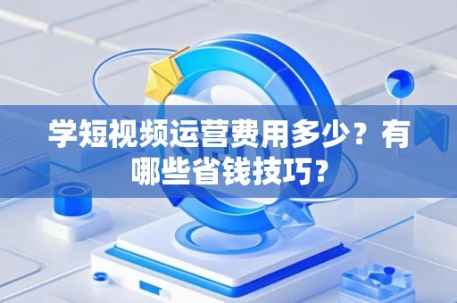 学短视频运营费用多少?有哪些省钱技巧? 学短视频运营费用多少?有哪些省钱技巧?