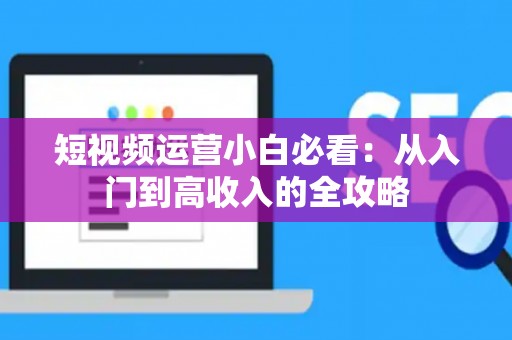 短视频运营小白必看：从入门到高收入的全攻略