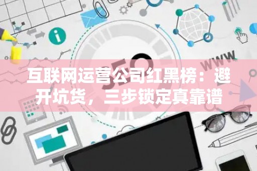 互联网运营公司红黑榜：避开坑货，三步锁定真靠谱