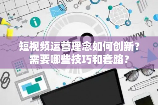 短视频运营理念如何创新？需要哪些技巧和套路？