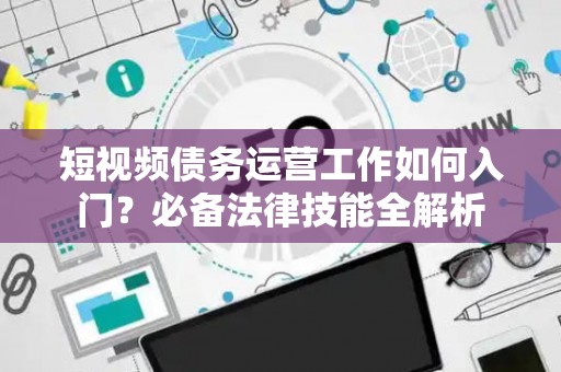 短视频债务运营工作如何入门？必备法律技能全解析