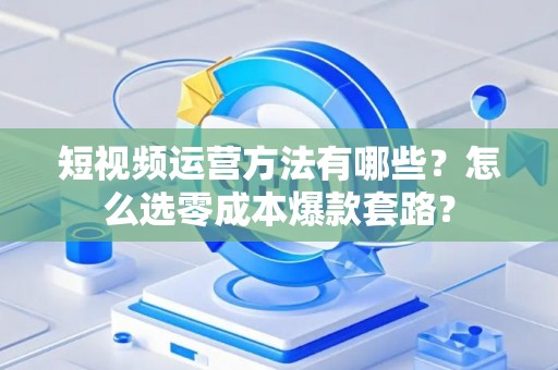 短视频运营方法有哪些？怎么选零成本爆款套路？