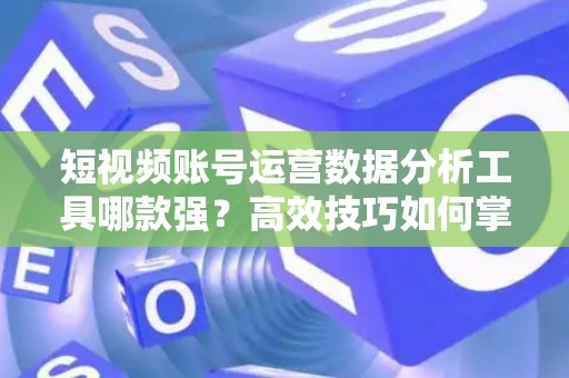短视频账号运营数据分析工具哪款强？高效技巧如何掌握？