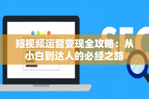 短视频运营变现全攻略：从小白到达人的必经之路