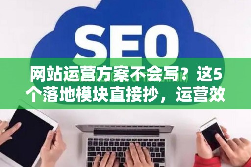 网站运营方案不会写？这5个落地模块直接抄，运营效率翻番