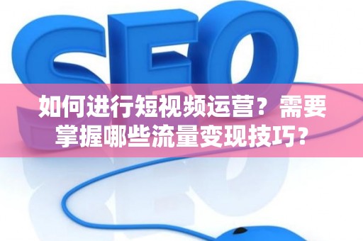 如何进行短视频运营？需要掌握哪些流量变现技巧？