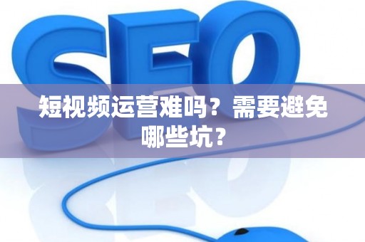 短视频运营难吗？需要避免哪些坑？