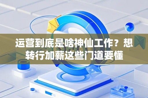 运营到底是啥神仙工作？想转行加薪这些门道要懂