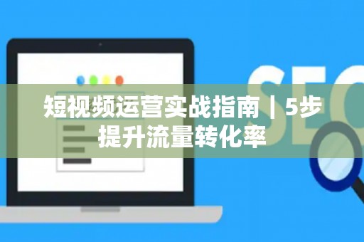 短视频运营实战指南｜5步提升流量转化率