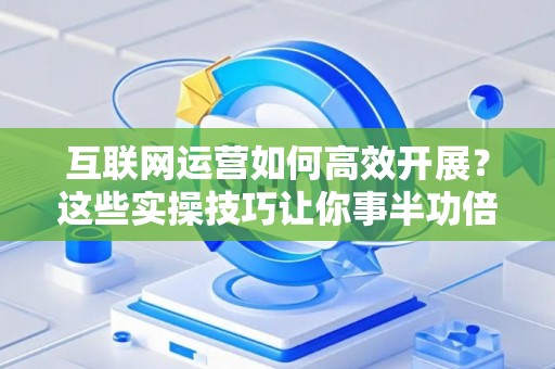 互联网运营如何高效开展？这些实操技巧让你事半功倍