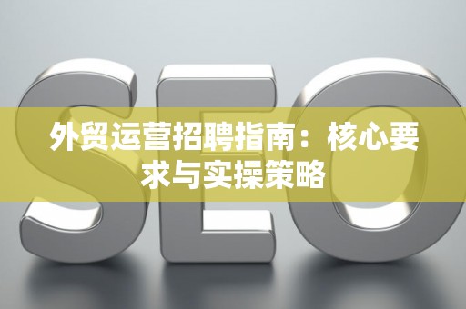 外贸运营招聘指南：核心要求与实操策略