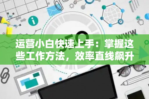 运营小白快速上手：掌握这些工作方法，效率直线飙升