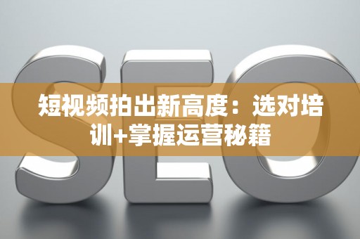 短视频拍出新高度：选对培训+掌握运营秘籍