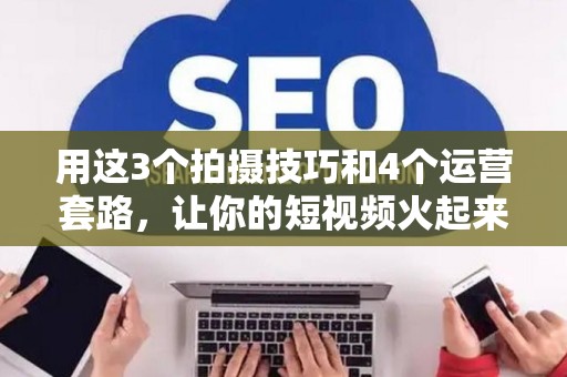 用这3个拍摄技巧和4个运营套路，让你的短视频火起来！