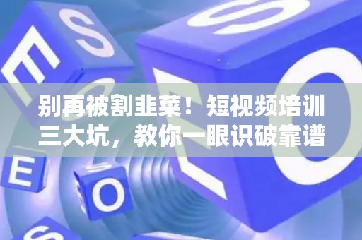 别再被割韭菜！短视频培训三大坑，教你一眼识破靠谱机构