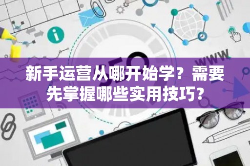 新手运营从哪开始学？需要先掌握哪些实用技巧？